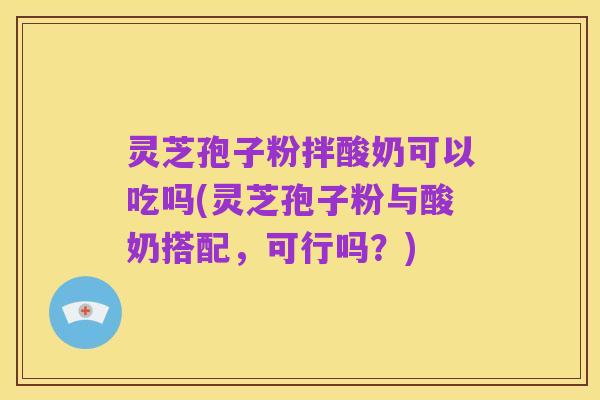 灵芝孢子粉拌酸奶可以吃吗(灵芝孢子粉与酸奶搭配，可行吗？)