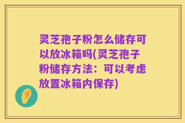 灵芝孢子粉怎么储存可以放冰箱吗(灵芝孢子粉储存方法:可以考虑放置冰箱内保存)