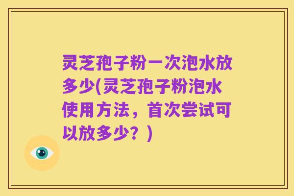 灵芝孢子粉一次泡水放多少(灵芝孢子粉泡水使用方法，首次尝试可以放多少？)