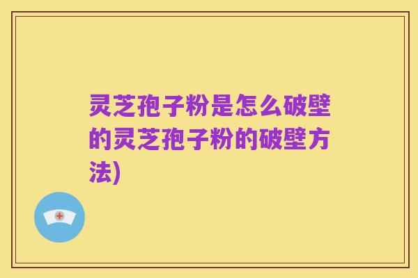 灵芝孢子粉是怎么破壁的灵芝孢子粉的破壁方法)
