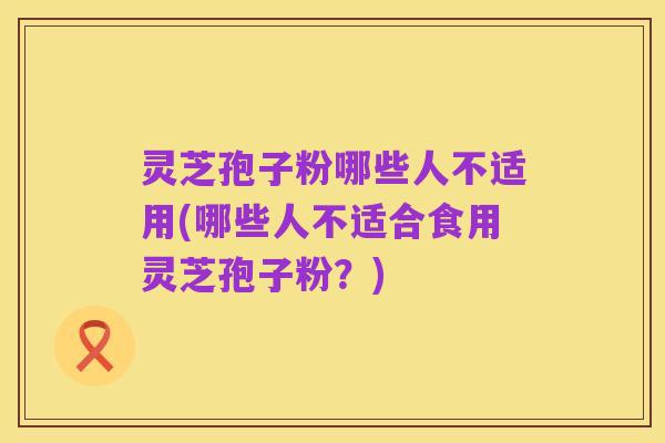灵芝孢子粉哪些人不适用(哪些人不适合食用灵芝孢子粉？)