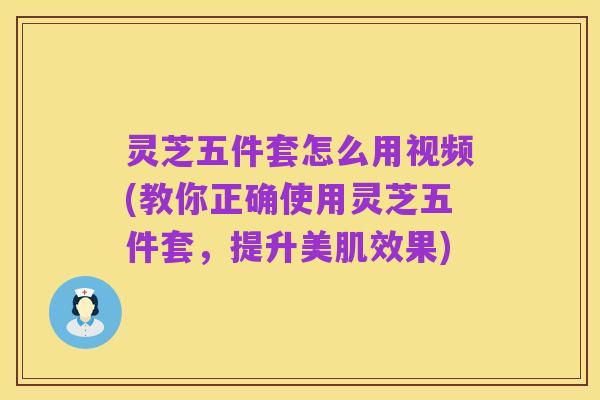 灵芝五件套怎么用视频(教你正确使用灵芝五件套,提升美肌效果)