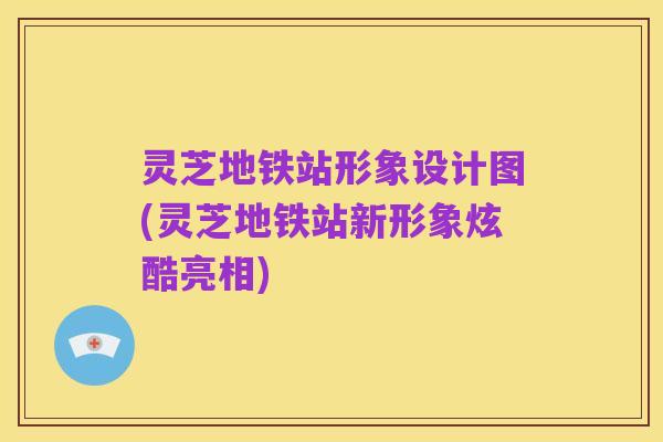 灵芝地铁站形象设计图(灵芝地铁站新形象炫酷亮相)