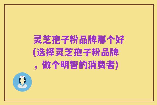 灵芝孢子粉品牌那个好(选择灵芝孢子粉品牌，做个明智的消费者)