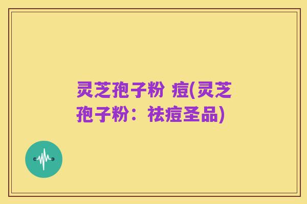 灵芝孢子粉 痘(灵芝孢子粉：祛痘圣品)