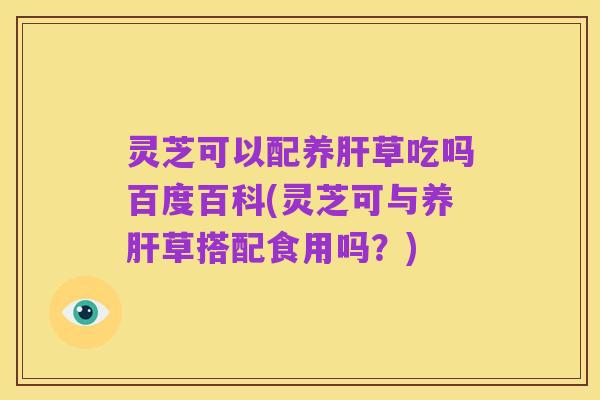 灵芝可以配养肝草吃吗百度百科(灵芝可与养肝草搭配食用吗?)