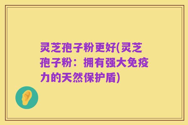 灵芝孢子粉更好(灵芝孢子粉：拥有强大免疫力的天然保护盾)