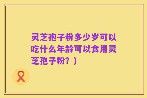 灵芝孢子粉多少岁可以吃什么年龄可以食用灵芝孢子粉?)