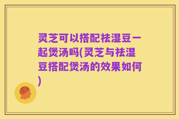 灵芝可以搭配祛湿豆一起煲汤吗(灵芝与祛湿豆搭配煲汤的效果如何)