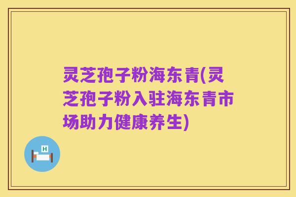 灵芝孢子粉海东青(灵芝孢子粉入驻海东青市场助力健康养生)