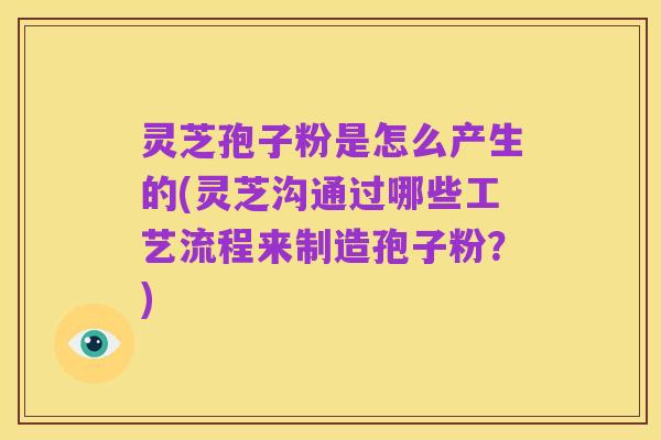 灵芝孢子粉是怎么产生的(灵芝沟通过哪些工艺流程来制造孢子粉?)