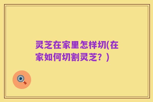 灵芝在家里怎样切(在家如何切割灵芝?)