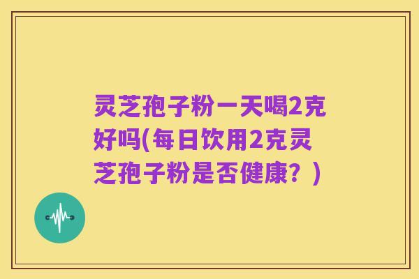 灵芝孢子粉一天喝2克好吗(每日饮用2克灵芝孢子粉是否健康？)