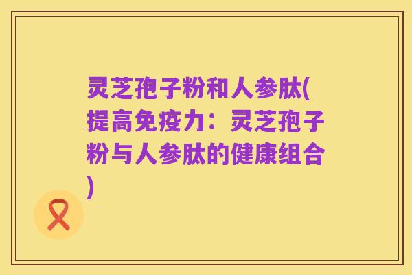 灵芝孢子粉和人参肽(提高免疫力:灵芝孢子粉与人参肽的健康组合)