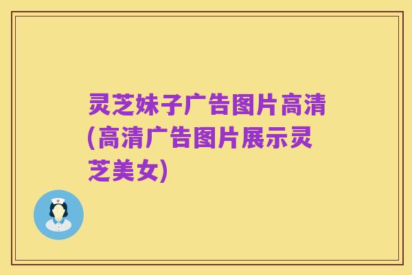 灵芝妹子广告图片高清(高清广告图片展示灵芝美女)