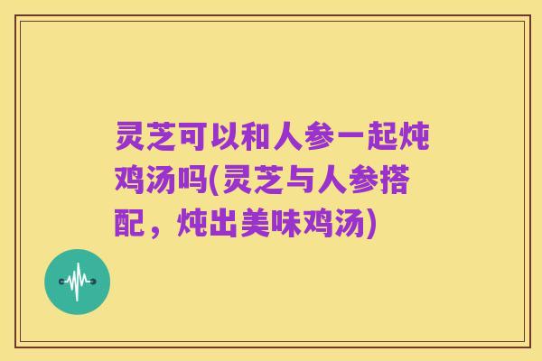 灵芝可以和人参一起炖鸡汤吗(灵芝与人参搭配,炖出美味鸡汤)
