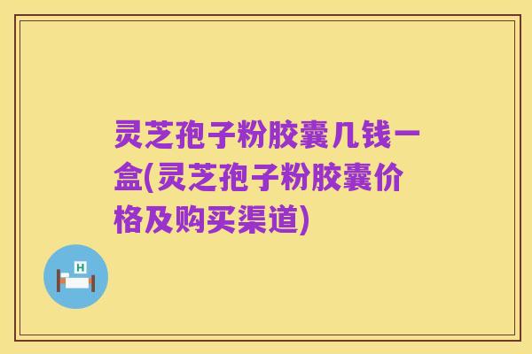 灵芝孢子粉胶囊几钱一盒(灵芝孢子粉胶囊价格及购买渠道)
