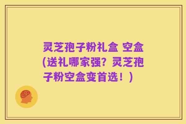 灵芝孢子粉礼盒 空盒(送礼哪家强？灵芝孢子粉空盒变首选！)