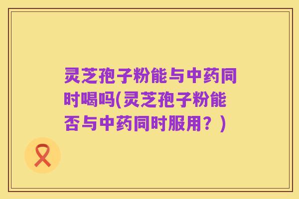 灵芝孢子粉能与中药同时喝吗(灵芝孢子粉能否与中药同时服用？)