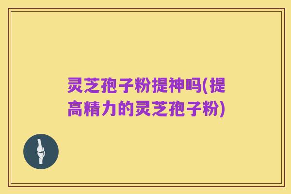 灵芝孢子粉提神吗(提高精力的灵芝孢子粉)