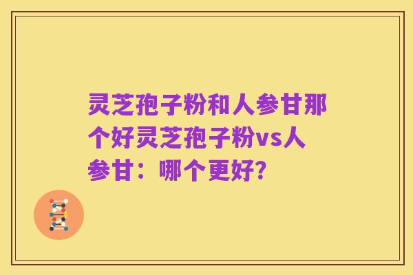 灵芝孢子粉和人参甘那个好灵芝孢子粉vs人参甘：哪个更好？