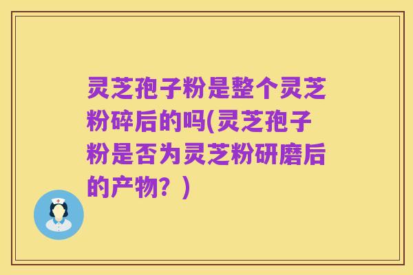 灵芝孢子粉是整个灵芝粉碎后的吗(灵芝孢子粉是否为灵芝粉研磨后的产物?)