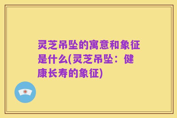 灵芝吊坠的寓意和象征是什么(灵芝吊坠:健康长寿的象征)