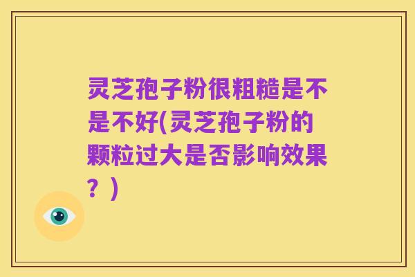 灵芝孢子粉很粗糙是不是不好(灵芝孢子粉的颗粒过大是否影响效果?)