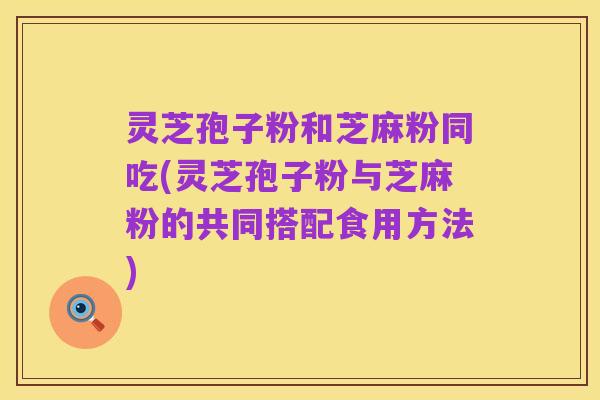 灵芝孢子粉和芝麻粉同吃(灵芝孢子粉与芝麻粉的共同搭配食用方法)