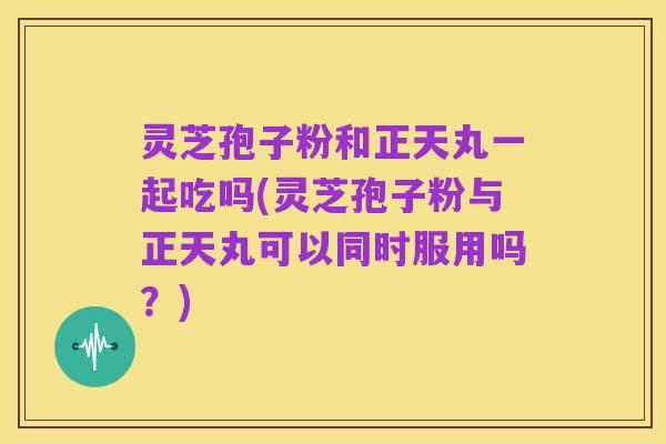 灵芝孢子粉和正天丸一起吃吗(灵芝孢子粉与正天丸可以同时服用吗？)