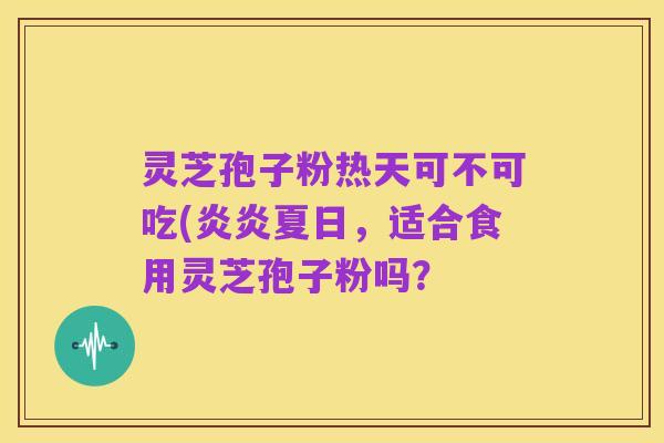 灵芝孢子粉热天可不可吃(炎炎夏日,适合食用灵芝孢子粉吗?