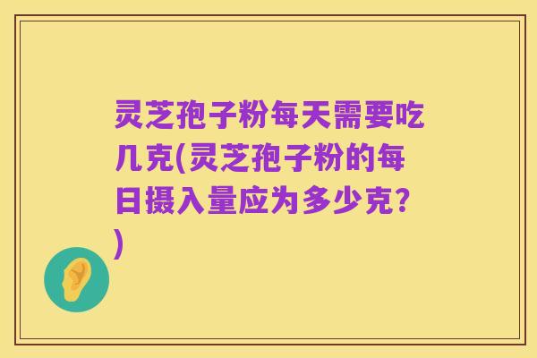 灵芝孢子粉每天需要吃几克(灵芝孢子粉的每日摄入量应为多少克?)