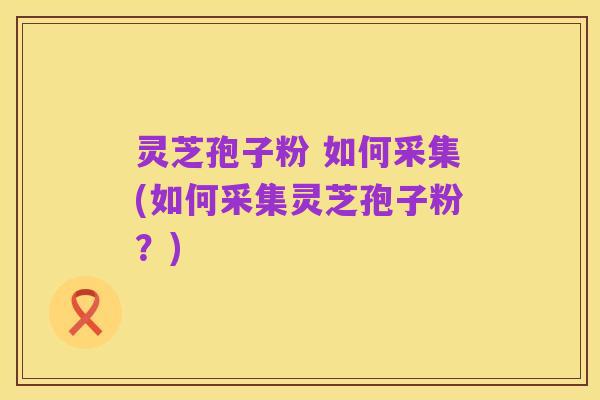 灵芝孢子粉 如何采集(如何采集灵芝孢子粉?)