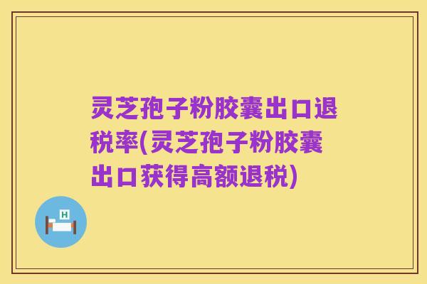 灵芝孢子粉胶囊出口退税率(灵芝孢子粉胶囊出口获得高额退税)
