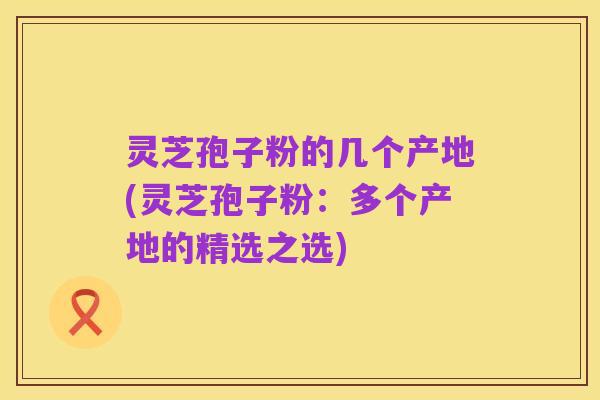 灵芝孢子粉的几个产地(灵芝孢子粉：多个产地的精选之选)