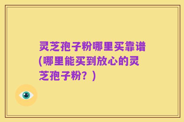 灵芝孢子粉哪里买靠谱(哪里能买到放心的灵芝孢子粉?)