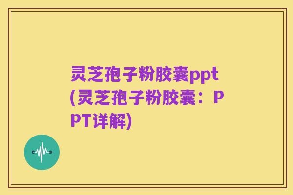 灵芝孢子粉胶囊ppt(灵芝孢子粉胶囊:PPT详解)