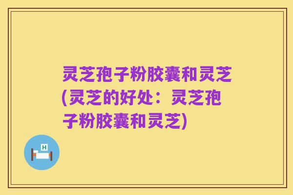 灵芝孢子粉胶囊和灵芝(灵芝的好处：灵芝孢子粉胶囊和灵芝)