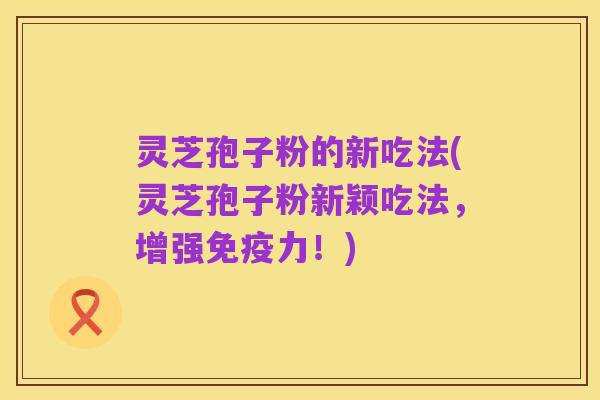 灵芝孢子粉的新吃法(灵芝孢子粉新颖吃法,增强免疫力!)