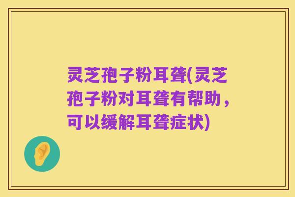 灵芝孢子粉耳聋(灵芝孢子粉对耳聋有帮助,可以缓解耳聋症状)