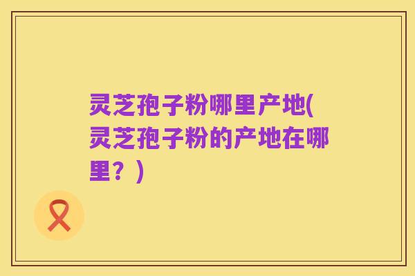 灵芝孢子粉哪里产地(灵芝孢子粉的产地在哪里？)