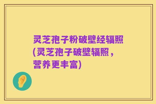 灵芝孢子粉破壁经辐照(灵芝孢子破壁辐照,营养更丰富)