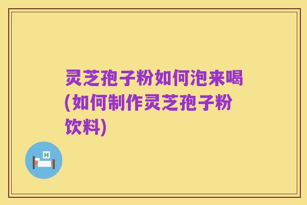 灵芝孢子粉如何泡来喝(如何制作灵芝孢子粉饮料)