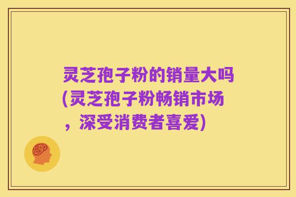 灵芝孢子粉的销量大吗(灵芝孢子粉畅销市场,深受消费者喜爱)