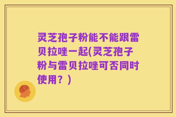 灵芝孢子粉能不能跟雷贝拉唑一起(灵芝孢子粉与雷贝拉唑可否同时使用?)