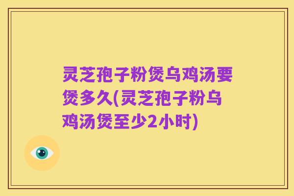 灵芝孢子粉煲乌鸡汤要煲多久(灵芝孢子粉乌鸡汤煲至少2小时)