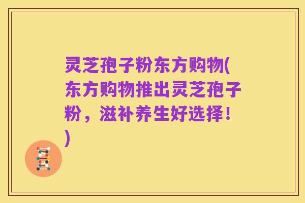 灵芝孢子粉东方购物(东方购物推出灵芝孢子粉,滋补养生好选择!)