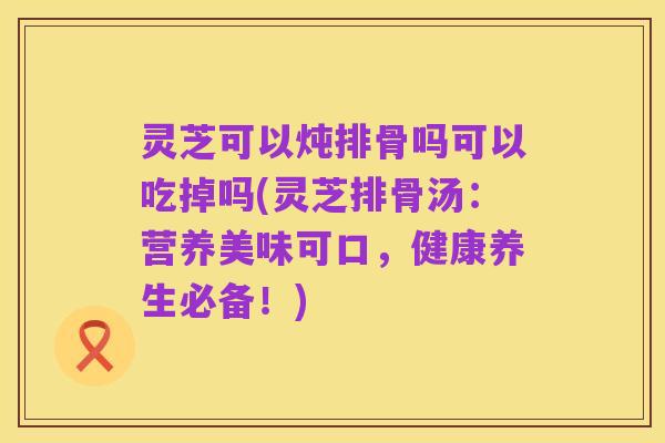 灵芝可以炖排骨吗可以吃掉吗(灵芝排骨汤：营养美味可口，健康养生必备！)