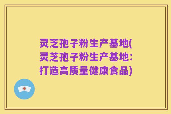 灵芝孢子粉生产基地(灵芝孢子粉生产基地:打造高质量健康食品)