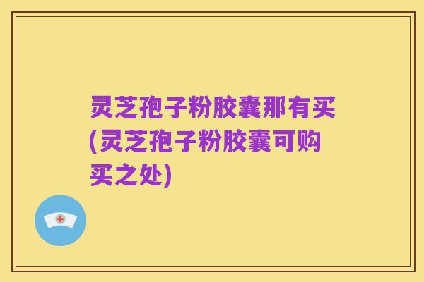 灵芝孢子粉胶囊那有买(灵芝孢子粉胶囊可购买之处)
